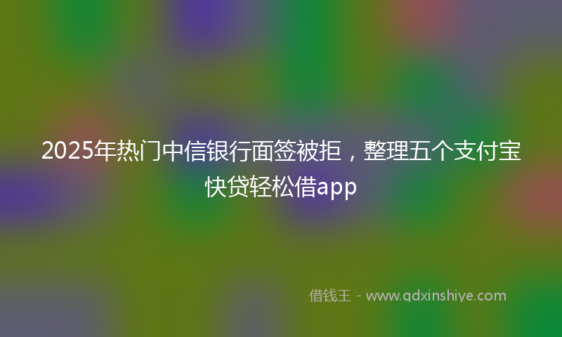 2025年热门中信银行面签被拒，整理五个支付宝快贷轻松借app