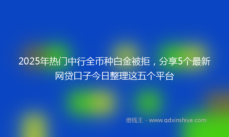 2025年热门中行全币种白金被拒，分享5个最新网贷口子今日整理这五个平台