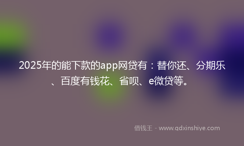 2025年的能下款的app网贷有：替你还、分期乐、百度有钱花、省呗、e微贷等。