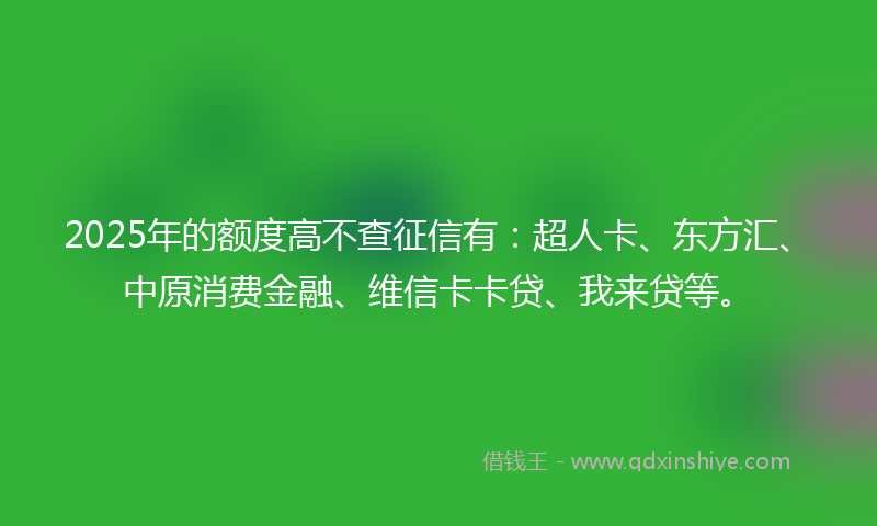 2025年的额度高不查征信有：超人卡、东方汇、中原消费金融、维信卡卡贷、我来贷等。
