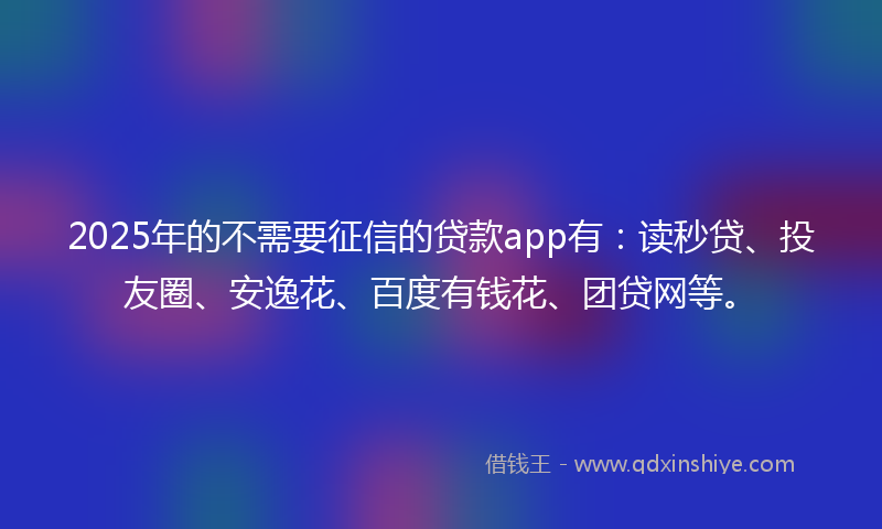 2025年的不需要征信的贷款app有：读秒贷、投友圈、安逸花、百度有钱花、团贷网等。