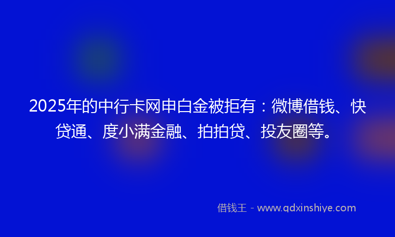 2025年的中行卡网申白金被拒有：微博借钱、快贷通、度小满金融、拍拍贷、投友圈等。