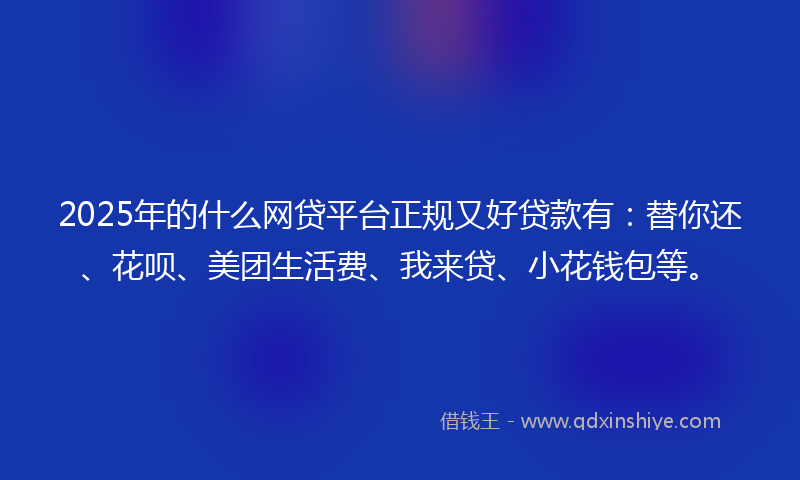 2025年的什么网贷平台正规又好贷款有：替你还、花呗、美团生活费、我来贷、小花钱包等。