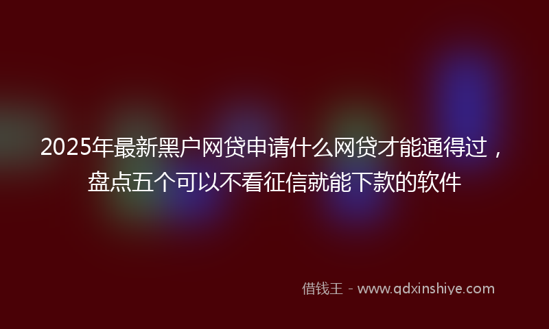 2025年最新黑户网贷申请什么网贷才能通得过，盘点五个可以不看征信就能下款的软件