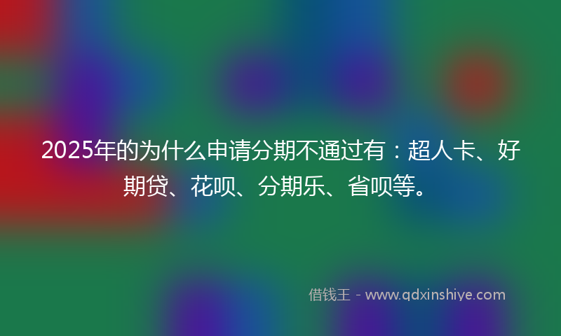 2025年的为什么申请分期不通过有：超人卡、好期贷、花呗、分期乐、省呗等。