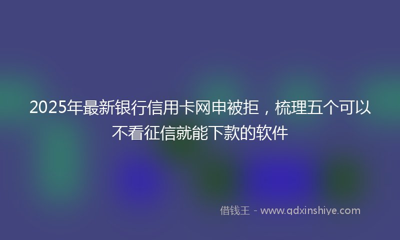 2025年最新银行信用卡网申被拒，梳理五个可以不看征信就能下款的软件