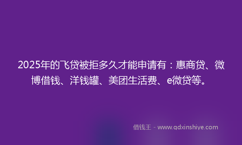 2025年的飞贷被拒多久才能申请有：惠商贷、微博借钱、洋钱罐、美团生活费、e微贷等。