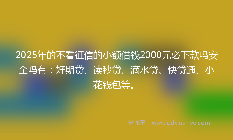 2025年的不看征信的小额借钱2000元必下款吗安全吗有：好期贷、读秒贷、滴水贷、快贷通、小花钱包等。