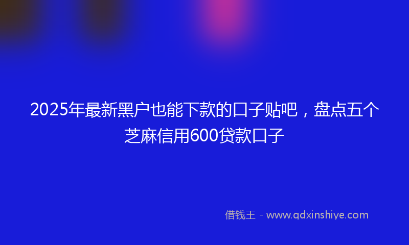 2025年最新黑户也能下款的口子贴吧，盘点五个芝麻信用600贷款口子