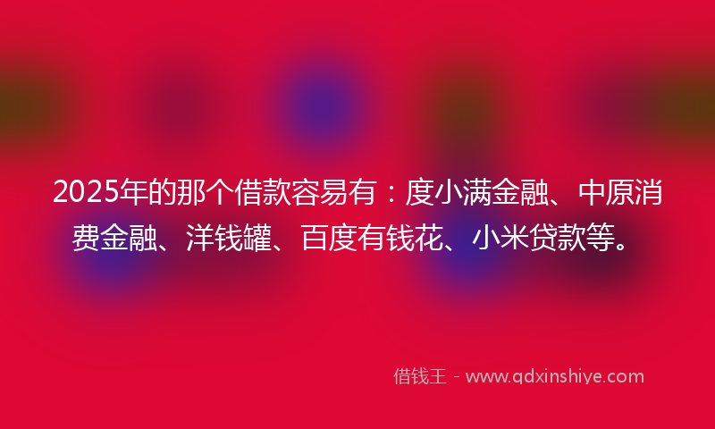 2025年的那个借款容易有：度小满金融、中原消费金融、洋钱罐、百度有钱花、小米贷款等。