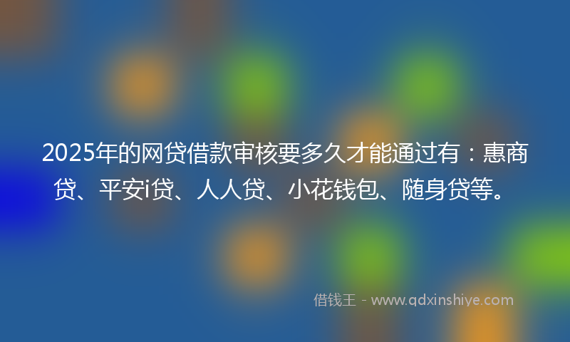 2025年的网贷借款审核要多久才能通过有：惠商贷、平安i贷、人人贷、小花钱包、随身贷等。