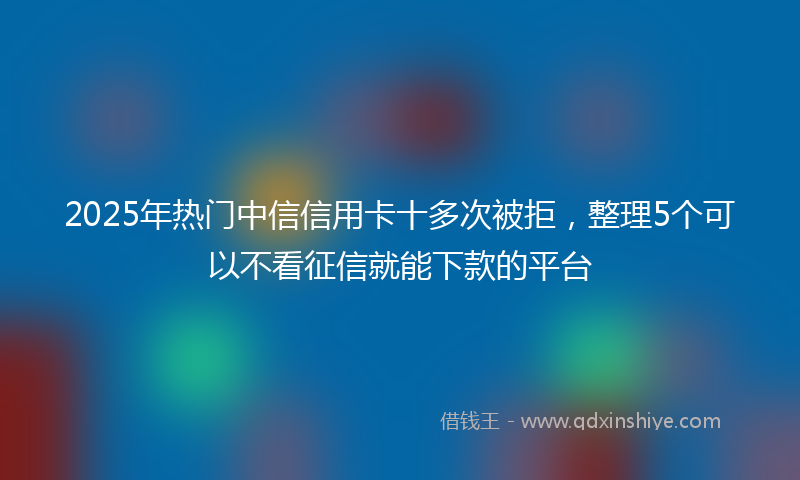 2025年热门中信信用卡十多次被拒，整理5个可以不看征信就能下款的平台