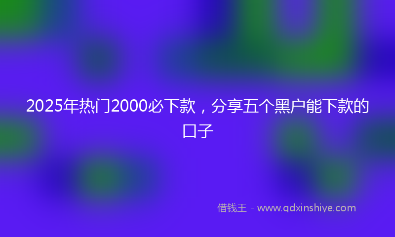 2025年热门2000必下款，分享五个黑户能下款的口子