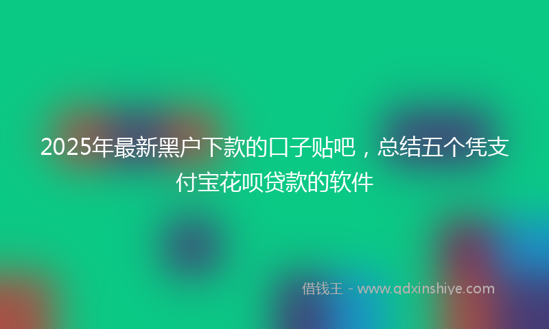 2025年最新黑户下款的口子贴吧，总结五个凭支付宝花呗贷款的软件