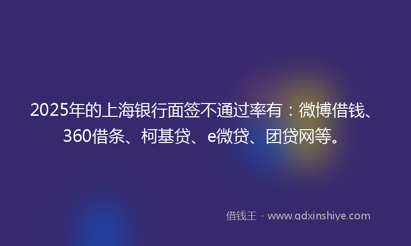 2025年的上海银行面签不通过率有：微博借钱、360借条、柯基贷、e微贷、团贷网等。