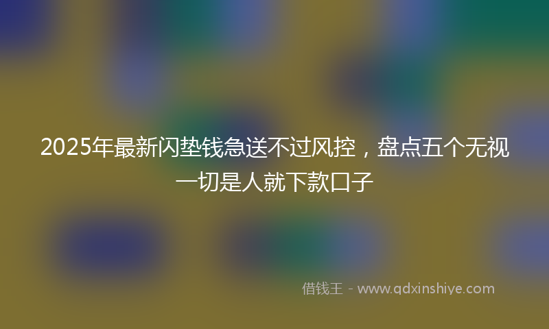 2025年最新闪垫钱急送不过风控，盘点五个无视一切是人就下款口子