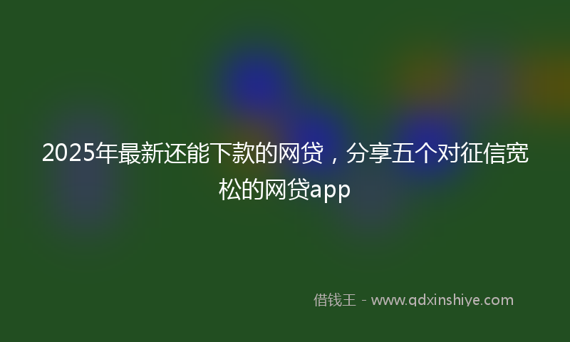 2025年最新还能下款的网贷，分享五个对征信宽松的网贷app
