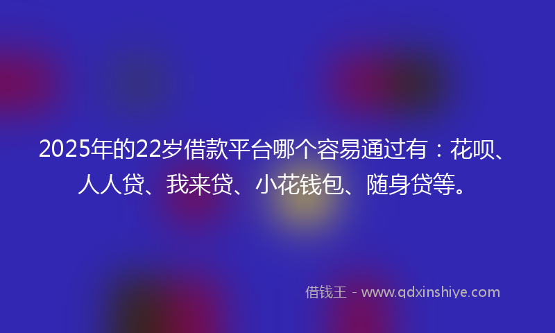 2025年的22岁借款平台哪个容易通过有：花呗、人人贷、我来贷、小花钱包、随身贷等。