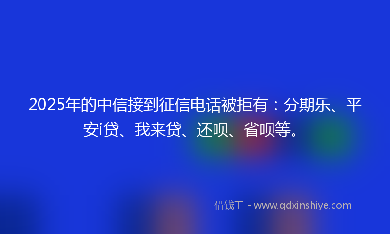 2025年的中信接到征信电话被拒有：分期乐、平安i贷、我来贷、还呗、省呗等。