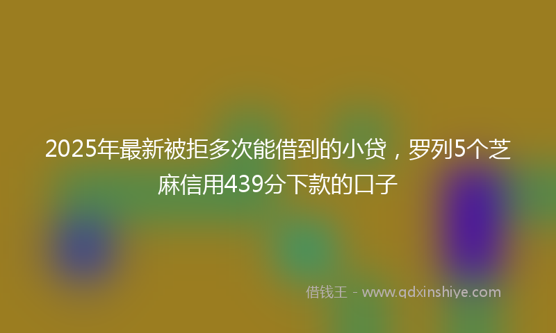 2025年最新被拒多次能借到的小贷，罗列5个芝麻信用439分下款的口子