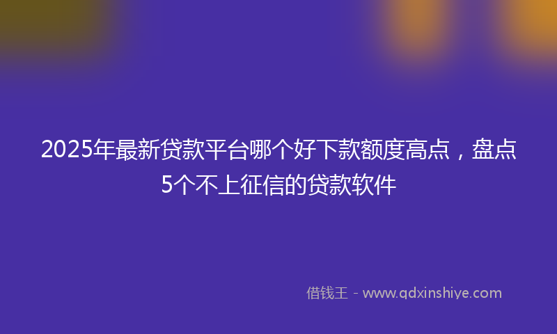 2025年最新贷款平台哪个好下款额度高点，盘点5个不上征信的贷款软件