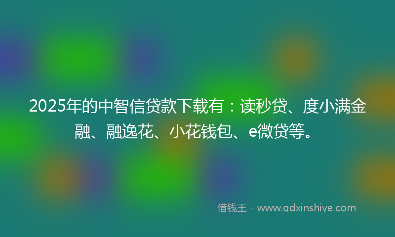 2025年的中智信贷款下载有：读秒贷、度小满金融、融逸花、小花钱包、e微贷等。