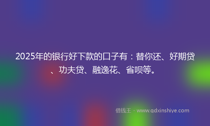 2025年的银行好下款的口子有：替你还、好期贷、功夫贷、融逸花、省呗等。