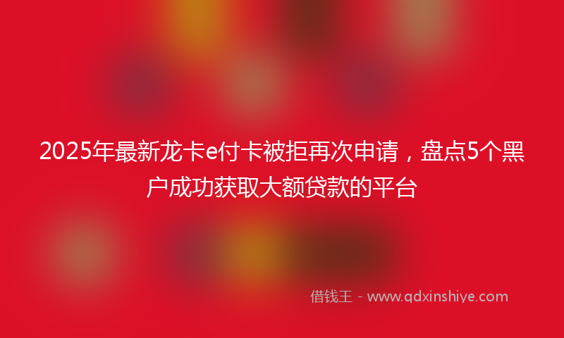 2025年最新龙卡e付卡被拒再次申请，盘点5个黑户成功获取大额贷款的平台