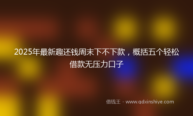 2025年最新趣还钱周末下不下款，概括五个轻松借款无压力口子