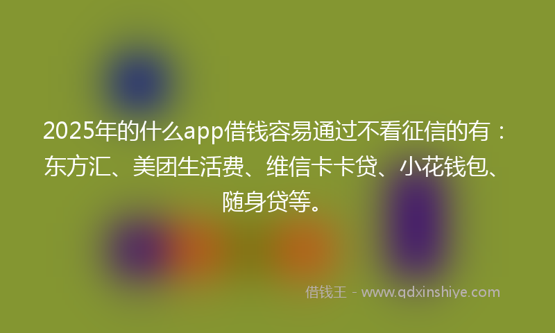 2025年的什么app借钱容易通过不看征信的有：东方汇、美团生活费、维信卡卡贷、小花钱包、随身贷等。