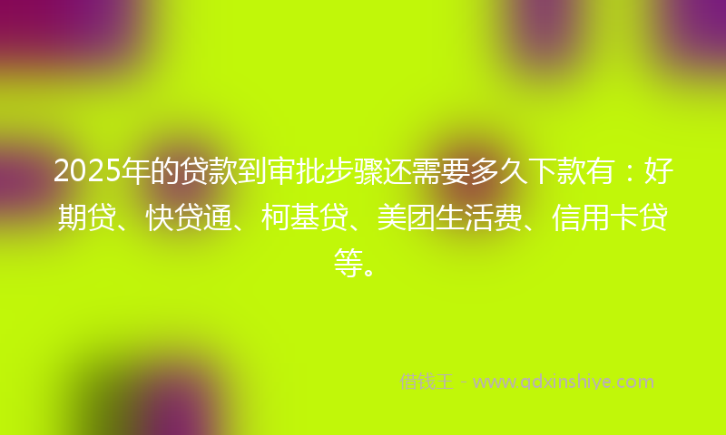2025年的贷款到审批步骤还需要多久下款有：好期贷、快贷通、柯基贷、美团生活费、信用卡贷等。