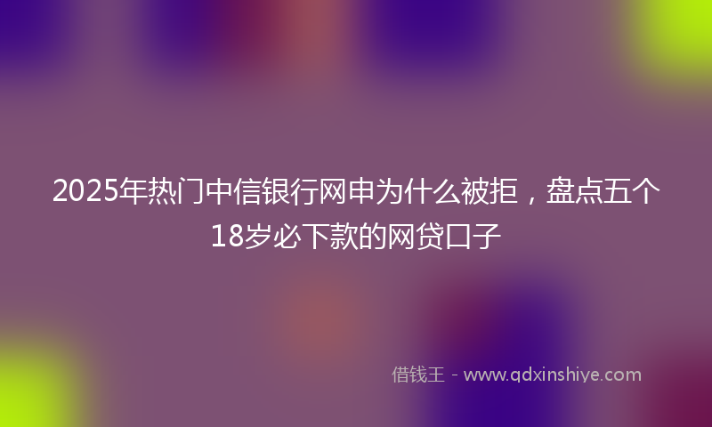 2025年热门中信银行网申为什么被拒，盘点五个18岁必下款的网贷口子