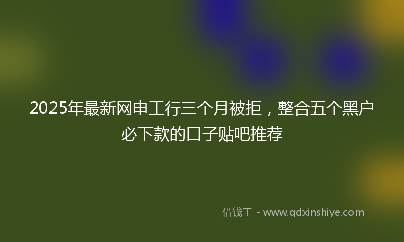 2025年最新网申工行三个月被拒，整合五个黑户必下款的口子贴吧推荐