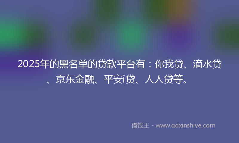 2025年的黑名单的贷款平台有：你我贷、滴水贷、京东金融、平安i贷、人人贷等。