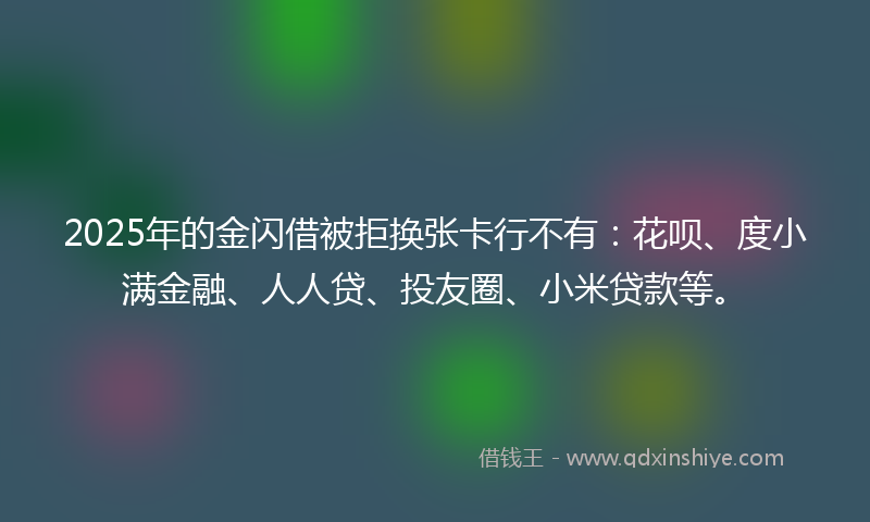 2025年的金闪借被拒换张卡行不有：花呗、度小满金融、人人贷、投友圈、小米贷款等。