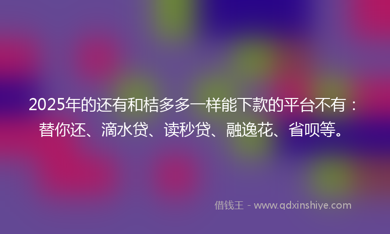 2025年的还有和桔多多一样能下款的平台不有：替你还、滴水贷、读秒贷、融逸花、省呗等。