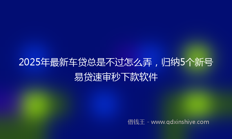 2025年最新车贷总是不过怎么弄，归纳5个新号易贷速审秒下款软件