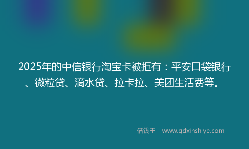 2025年的中信银行淘宝卡被拒有：平安口袋银行、微粒贷、滴水贷、拉卡拉、美团生活费等。