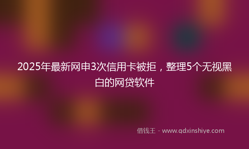 2025年最新网申3次信用卡被拒，整理5个无视黑白的网贷软件