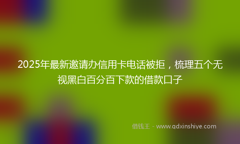 2025年最新邀请办信用卡电话被拒，梳理五个无视黑白百分百下款的借款口子