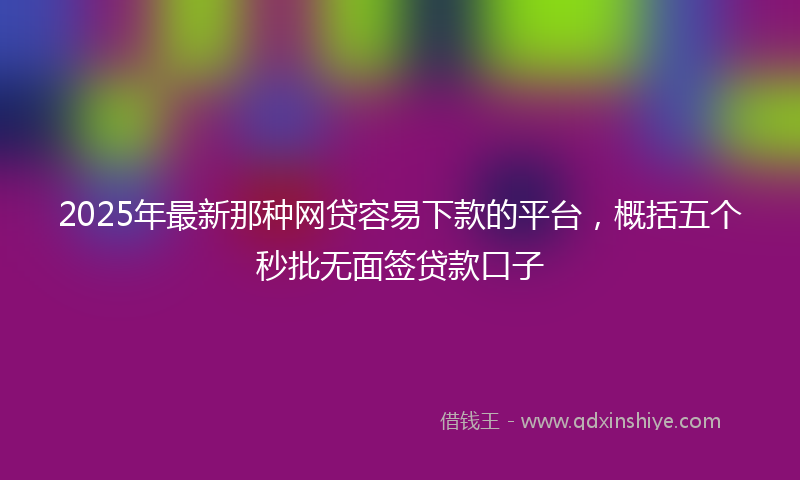 2025年最新那种网贷容易下款的平台，概括五个秒批无面签贷款口子