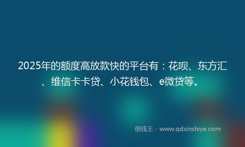 2025年的额度高放款快的平台有：花呗、东方汇、维信卡卡贷、小花钱包、e微贷等。