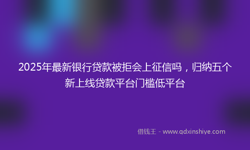 2025年最新银行贷款被拒会上征信吗，归纳五个新上线贷款平台门槛低平台