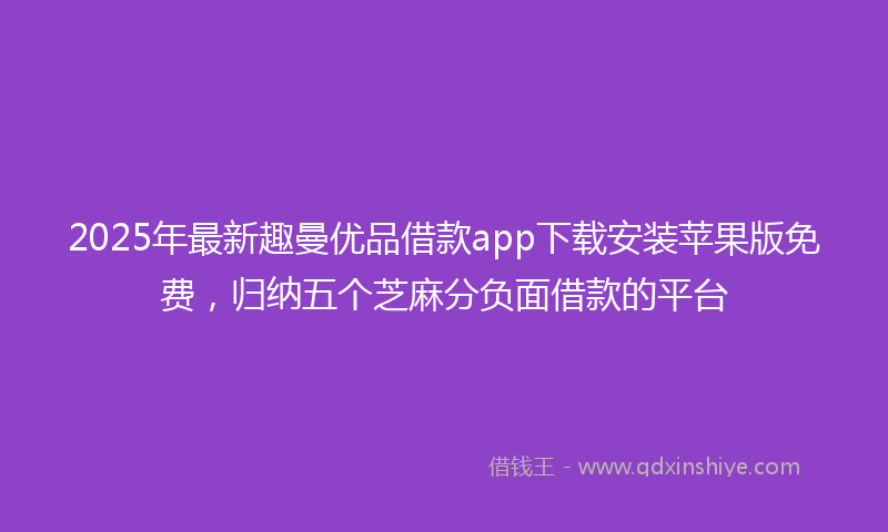 2025年最新趣曼优品借款app下载安装苹果版免费，归纳五个芝麻分负面借款的平台