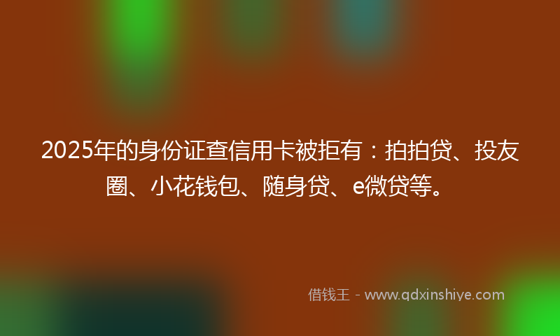2025年的身份证查信用卡被拒有：拍拍贷、投友圈、小花钱包、随身贷、e微贷等。