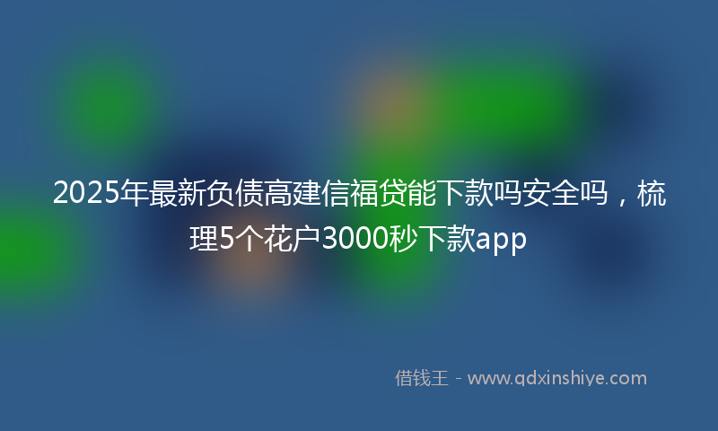 2025年最新负债高建信福贷能下款吗安全吗，梳理5个花户3000秒下款app