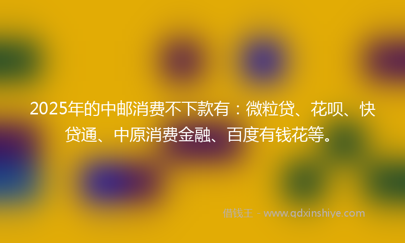2025年的中邮消费不下款有：微粒贷、花呗、快贷通、中原消费金融、百度有钱花等。