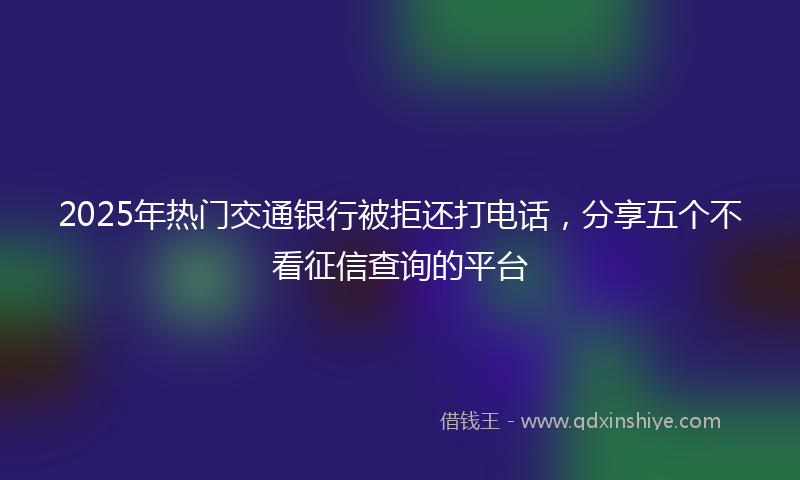 2025年热门交通银行被拒还打电话，分享五个不看征信查询的平台