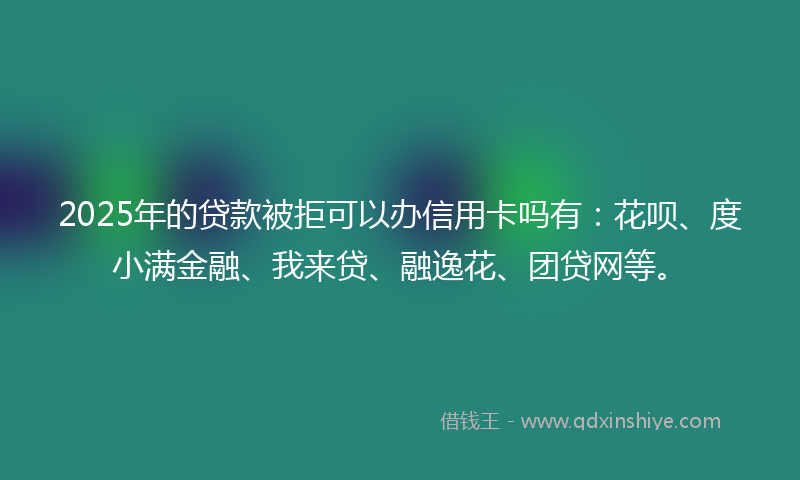 2025年的贷款被拒可以办信用卡吗有：花呗、度小满金融、我来贷、融逸花、团贷网等。