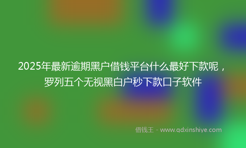 2025年最新逾期黑户借钱平台什么最好下款呢，罗列五个无视黑白户秒下款口子软件